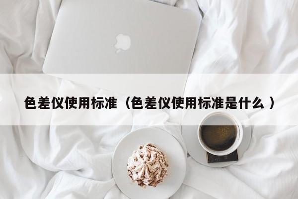 色差儀使用標(biāo)準(zhǔn)（色差儀使用標(biāo)準(zhǔn)是什么 ）
