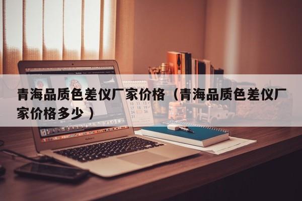 青海品質(zhì)色差儀廠家價格（青海品質(zhì)色差儀廠家價格多少 ）