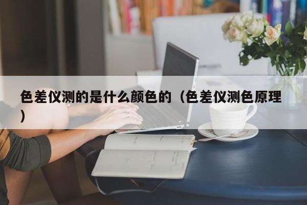 色差儀測的是什么顏色的（色差儀測色原理 ）