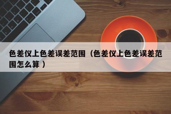 色差儀上色差誤差范圍（色差儀上色差誤差范圍怎么算 ）