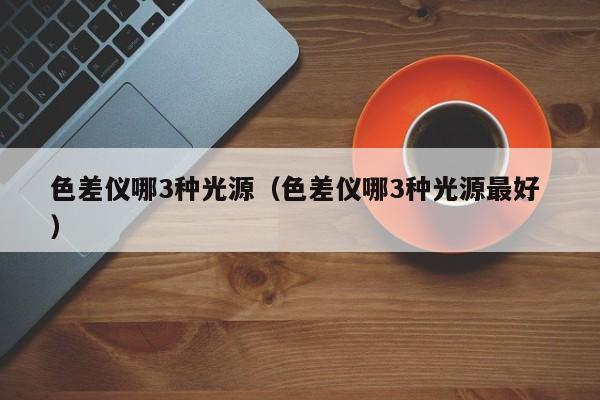色差儀哪3種光源（色差儀哪3種光源最好 ）
