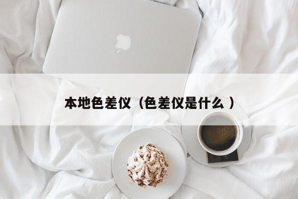 本地色差儀（色差儀是什么 ）