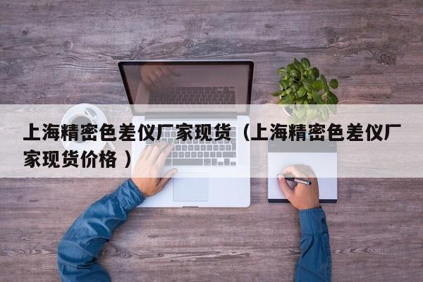 上海精密色差儀廠家現(xiàn)貨（上海精密色差儀廠家現(xiàn)貨價格 ）