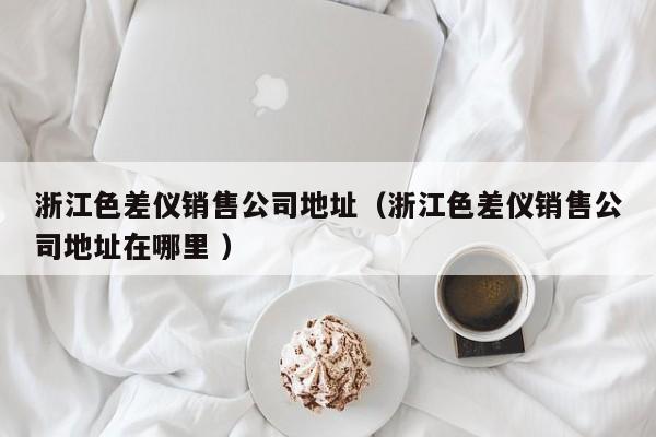 浙江色差儀銷售公司地址（浙江色差儀銷售公司地址在哪里 ）