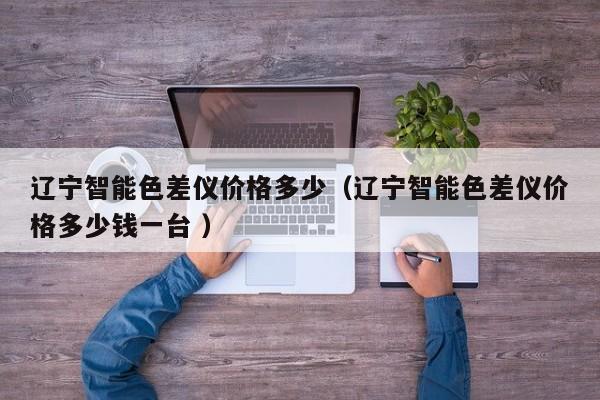 遼寧智能色差儀價(jià)格多少（遼寧智能色差儀價(jià)格多少錢一臺(tái) ）