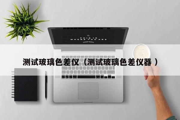 測(cè)試玻璃色差儀（測(cè)試玻璃色差儀器 ）