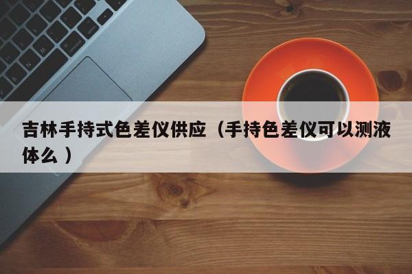 吉林手持式色差儀供應(yīng)（手持色差儀可以測液體么 ）