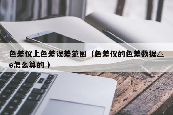 色差儀上色差誤差范圍（色差儀的色差數(shù)據(jù)△e怎么算的 ）