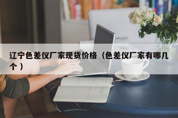 遼寧色差儀廠家現(xiàn)貨價格（色差儀廠家有哪幾個 ）