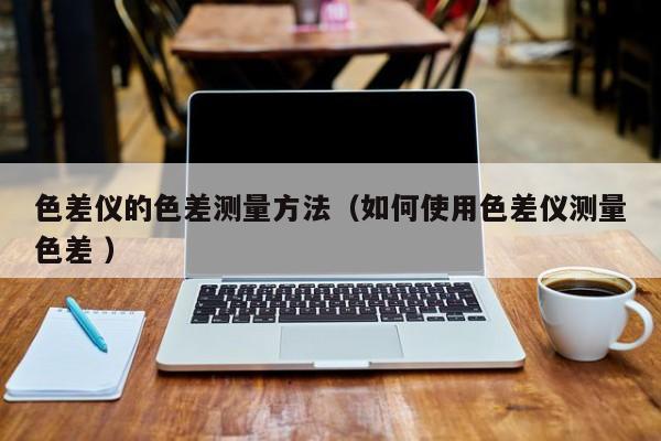 色差儀的色差測量方法（如何使用色差儀測量色差 ）