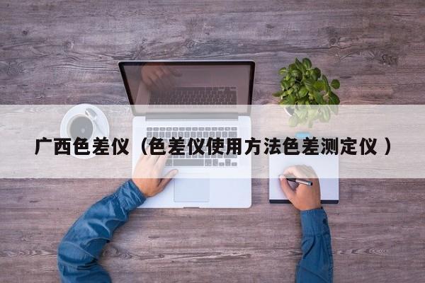 廣西色差儀（色差儀使用方法色差測定儀 ）