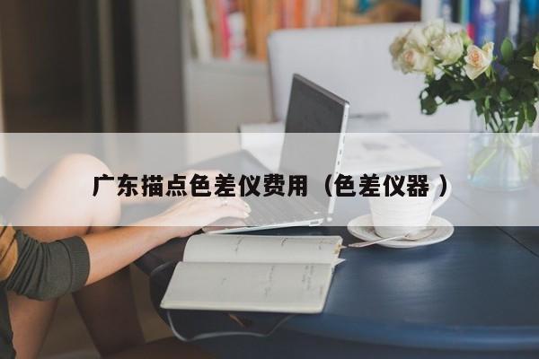 廣東描點(diǎn)色差儀費(fèi)用（色差儀器 ）