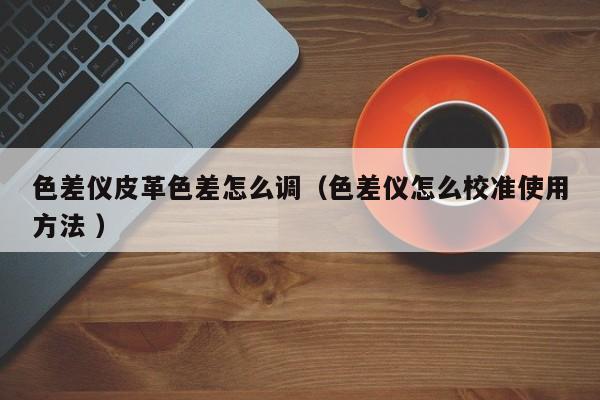 色差儀皮革色差怎么調(diào)（色差儀怎么校準(zhǔn)使用方法 ）