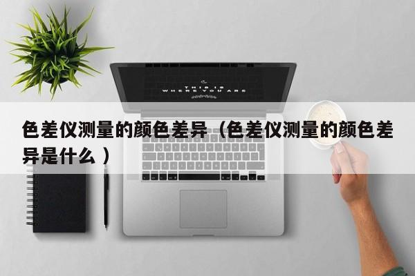 色差儀測量的顏色差異（色差儀測量的顏色差異是什么 ）