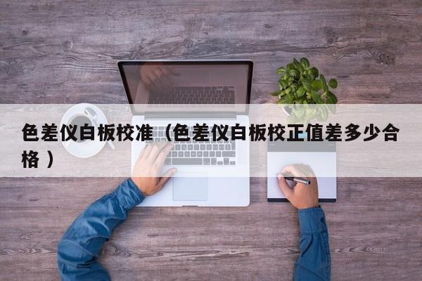 色差儀白板校準(zhǔn)（色差儀白板校正值差多少合格 ）