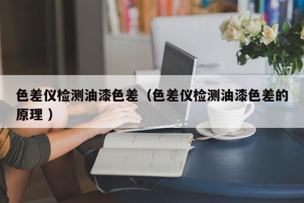 色差儀檢測(cè)油漆色差（色差儀檢測(cè)油漆色差的原理 ）