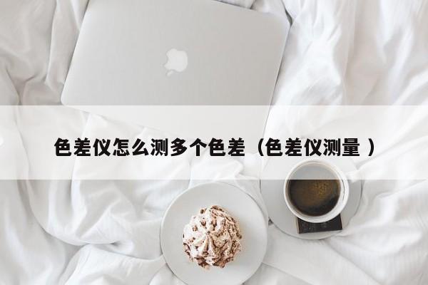 色差儀怎么測多個色差（色差儀測量 ）