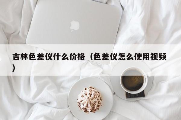 吉林色差儀什么價(jià)格（色差儀怎么使用視頻 ）