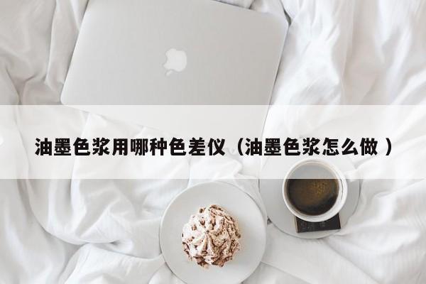 油墨色漿用哪種色差儀（油墨色漿怎么做 ）
