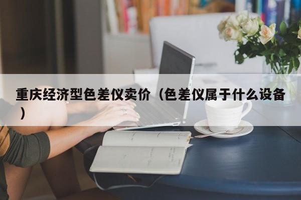 重慶經(jīng)濟型色差儀賣價（色差儀屬于什么設(shè)備 ）