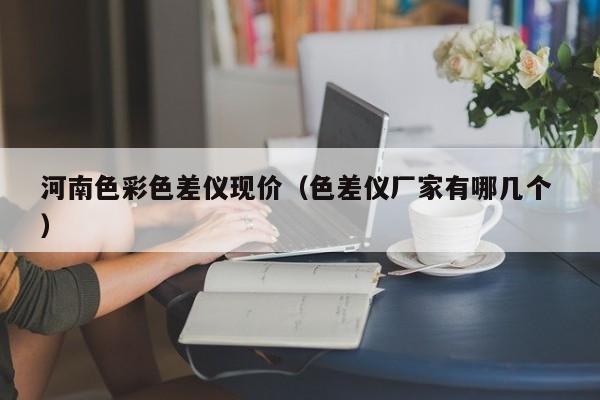 河南色彩色差儀現(xiàn)價(jià)（色差儀廠家有哪幾個(gè) ）