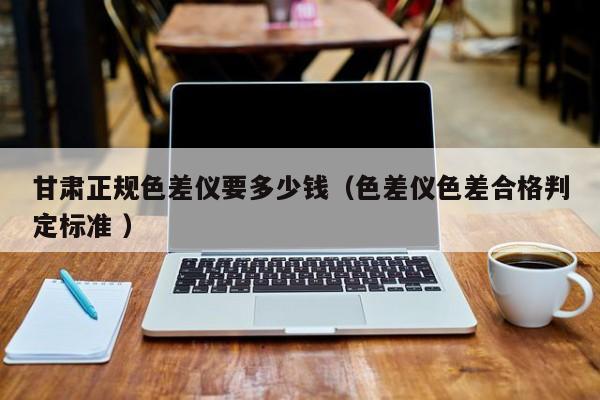 甘肅正規(guī)色差儀要多少錢（色差儀色差合格判定標準 ）