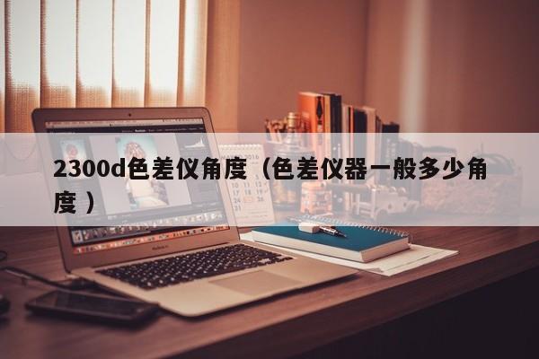 2300d色差儀角度（色差儀器一般多少角度 ）