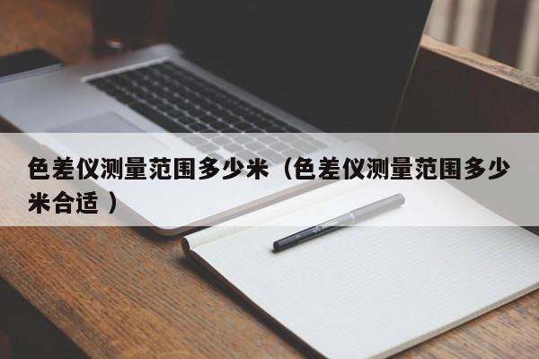 色差儀測(cè)量范圍多少米（色差儀測(cè)量范圍多少米合適 ）