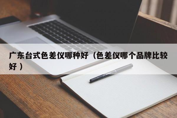 廣東臺(tái)式色差儀哪種好（色差儀哪個(gè)品牌比較好 ）