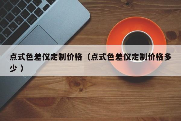 點(diǎn)式色差儀定制價(jià)格（點(diǎn)式色差儀定制價(jià)格多少 ）
