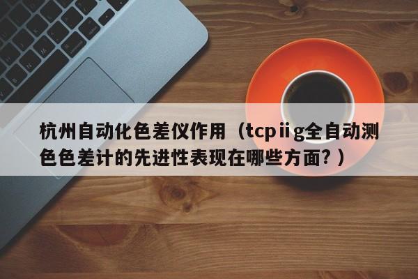 杭州自動化色差儀作用（tcpⅱg全自動測色色差計的先進(jìn)性表現(xiàn)在哪些方面? ）