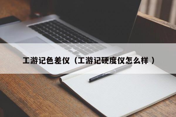工游記色差儀（工游記硬度儀怎么樣 ）