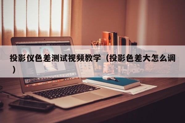 投影儀色差測(cè)試視頻教學(xué)（投影色差大怎么調(diào) ）
