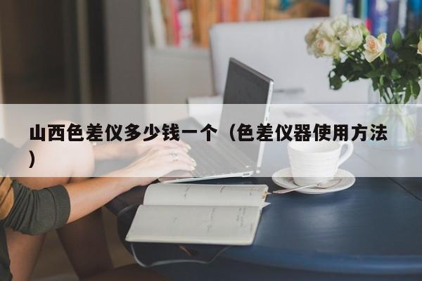 山西色差儀多少錢(qián)一個(gè)（色差儀器使用方法 ）
