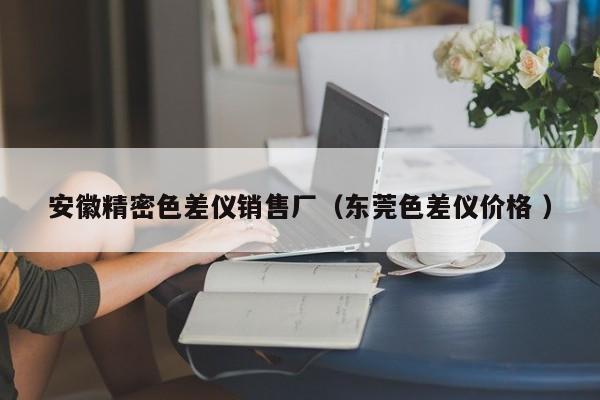 安徽精密色差儀銷售廠（東莞色差儀價格 ）