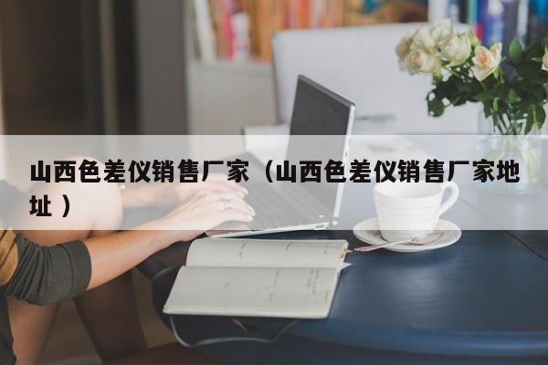 山西色差儀銷售廠家（山西色差儀銷售廠家地址 ）