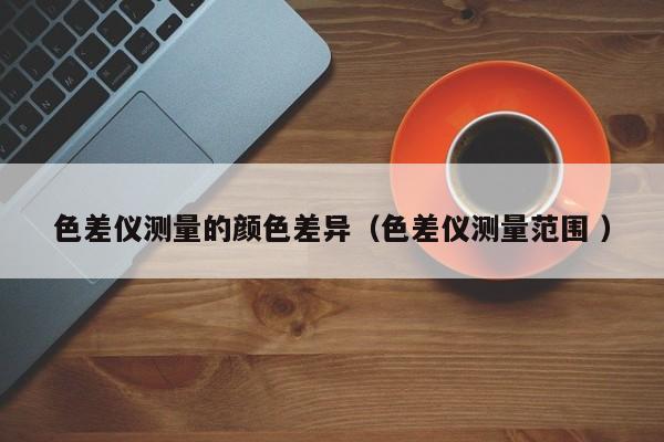 色差儀測量的顏色差異（色差儀測量范圍 ）