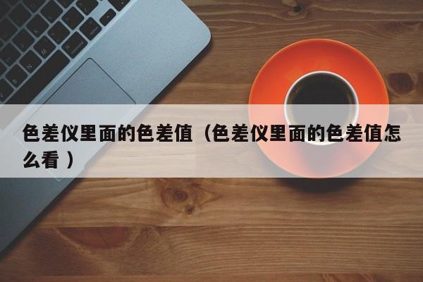 色差儀里面的色差值（色差儀里面的色差值怎么看 ）