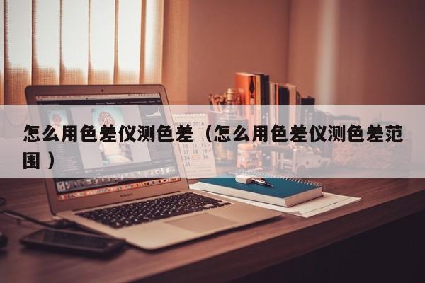 怎么用色差儀測(cè)色差（怎么用色差儀測(cè)色差范圍 ）