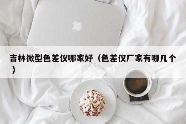 吉林微型色差儀哪家好（色差儀廠家有哪幾個(gè) ）