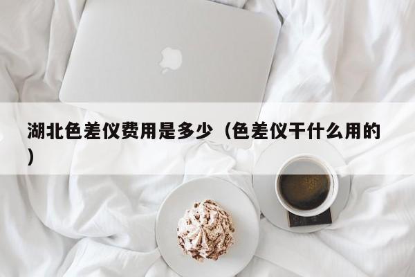 湖北色差儀費(fèi)用是多少（色差儀干什么用的 ）