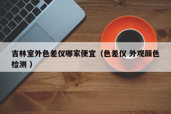 吉林室外色差儀哪家便宜（色差儀 外觀顏色檢測 ）