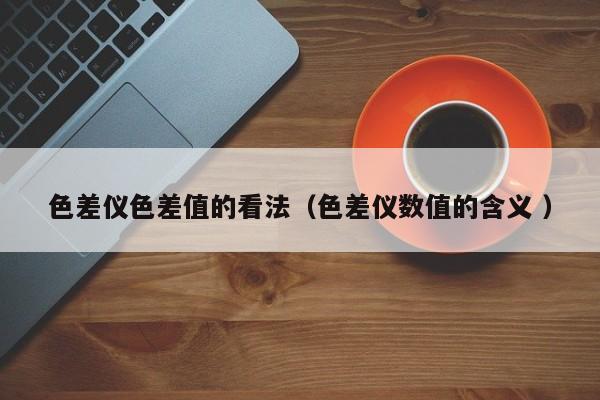 色差儀色差值的看法（色差儀數(shù)值的含義 ）