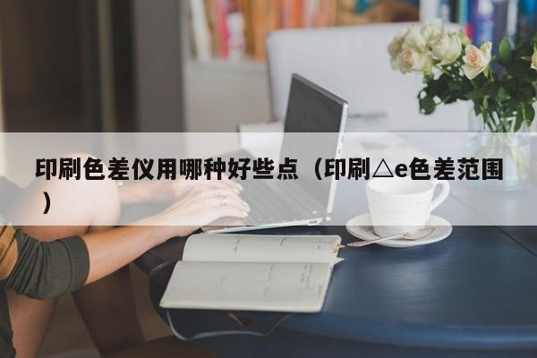 印刷色差儀用哪種好些點(diǎn)（印刷△e色差范圍 ）