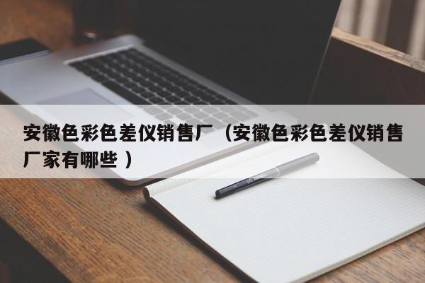 安徽色彩色差儀銷(xiāo)售廠（安徽色彩色差儀銷(xiāo)售廠家有哪些 ）