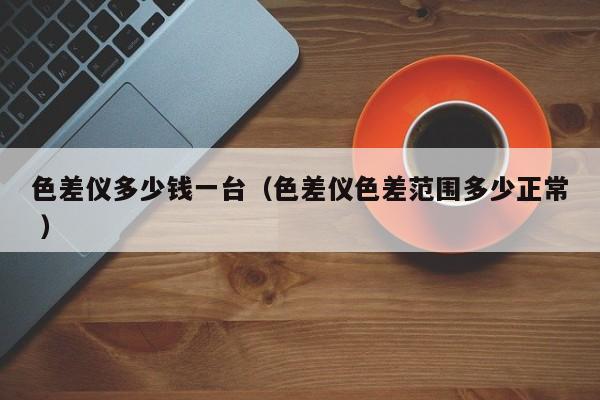 色差儀多少錢一臺（色差儀色差范圍多少正常 ）