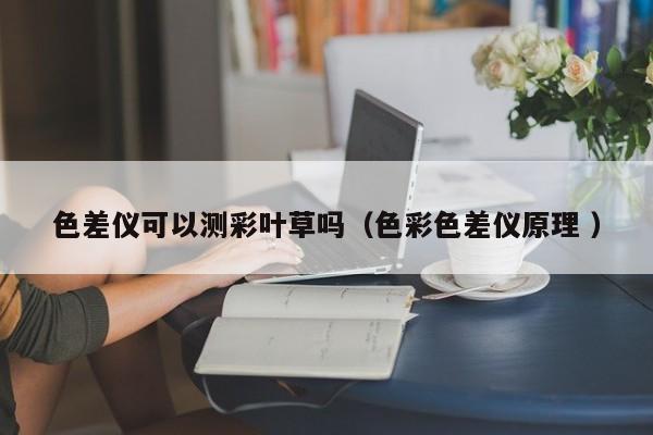 色差儀可以測彩葉草嗎（色彩色差儀原理 ）