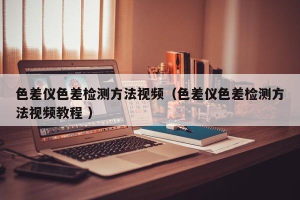 色差儀色差檢測方法視頻（色差儀色差檢測方法視頻教程 ）