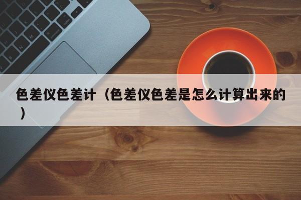 色差儀色差計(jì)（色差儀色差是怎么計(jì)算出來(lái)的 ）