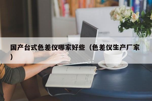 國產臺式色差儀哪家好些（色差儀生產廠家 ）